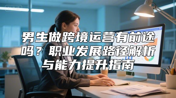 男生做跨境运营有前途吗？职业发展路径解析与能力提升指南