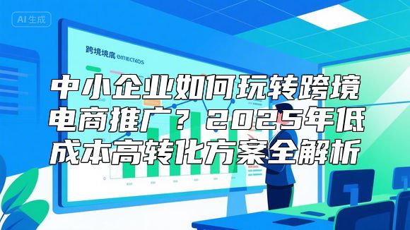 中小企业如何玩转跨境电商推广？2025年低成本高转化方案全解析
