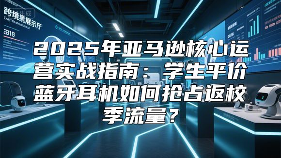 2025年亚马逊核心运营实战指南：学生平价蓝牙耳机如何抢占返校季流量？