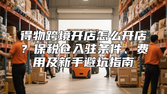 得物跨境开店怎么开店？保税仓入驻条件、费用及新手避坑指南