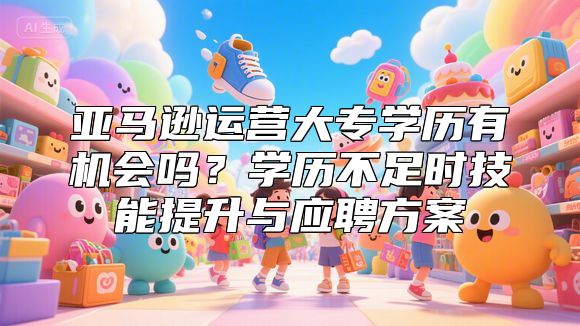 亚马逊运营大专学历有机会吗？学历不足时技能提升与应聘方案