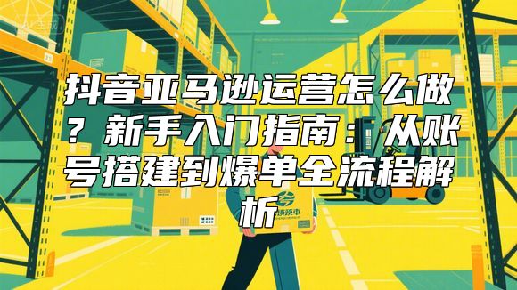抖音亚马逊运营怎么做？新手入门指南：从账号搭建到爆单全流程解析