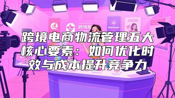 跨境电商物流管理五大核心要素：如何优化时效与成本提升竞争力