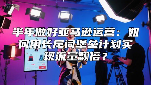 半年做好亚马逊运营：如何用长尾词堡垒计划实现流量翻倍？