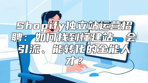 Shopify独立站运营招聘：如何找到懂建站、会引流、能转化的全能人才？