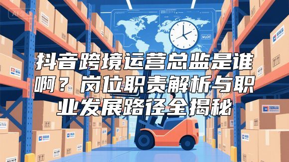 抖音跨境运营总监是谁啊？岗位职责解析与职业发展路径全揭秘