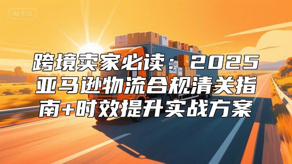 跨境卖家必读：2025亚马逊物流合规清关指南+时效提升实战方案