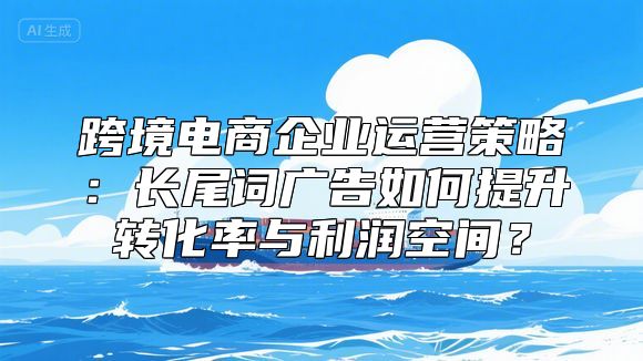跨境电商企业运营策略：长尾词广告如何提升转化率与利润空间？