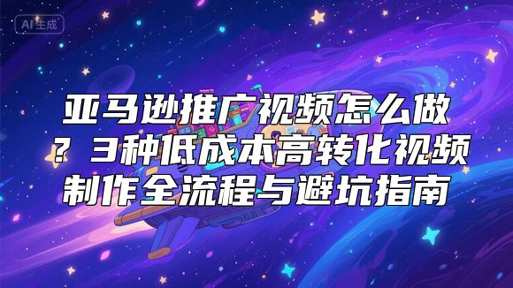 亚马逊推广视频怎么做？3种低成本高转化视频制作全流程与避坑指南