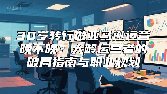 30岁转行做亚马逊运营晚不晚？大龄运营者的破局指南与职业规划