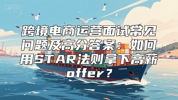 跨境电商运营面试常见问题及高分答案：如何用STAR法则拿下高薪offer？