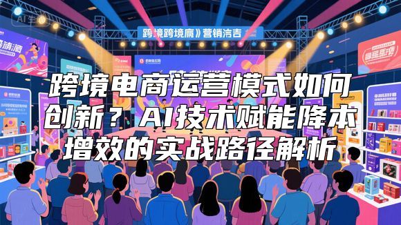 跨境电商运营模式如何创新？AI技术赋能降本增效的实战路径解析