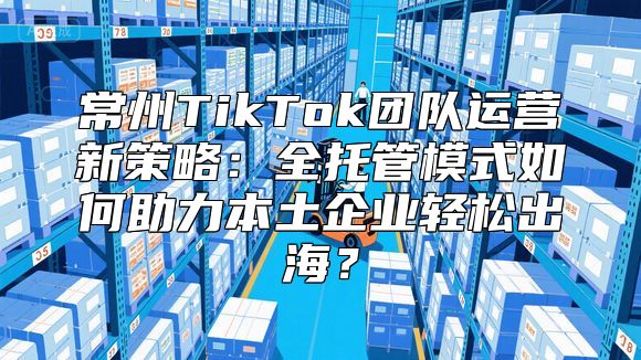 常州TikTok团队运营新策略：全托管模式如何助力本土企业轻松出海？