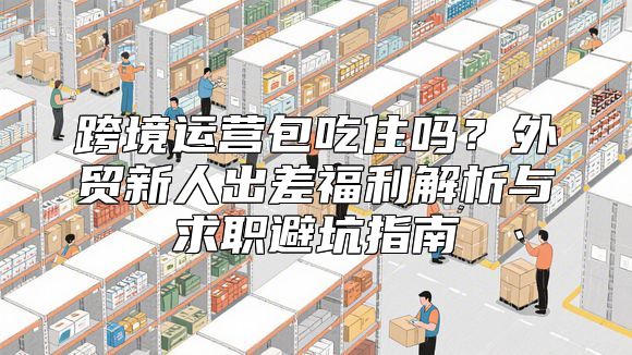 跨境运营包吃住吗？外贸新人出差福利解析与求职避坑指南