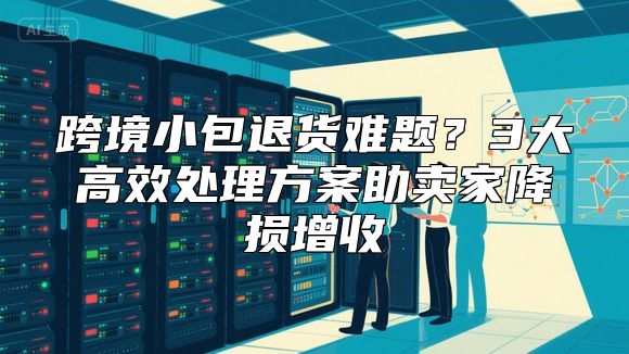 跨境小包退货难题？3大高效处理方案助卖家降损增收
