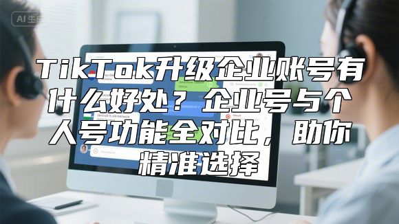 TikTok升级企业账号有什么好处？企业号与个人号功能全对比，助你精准选择