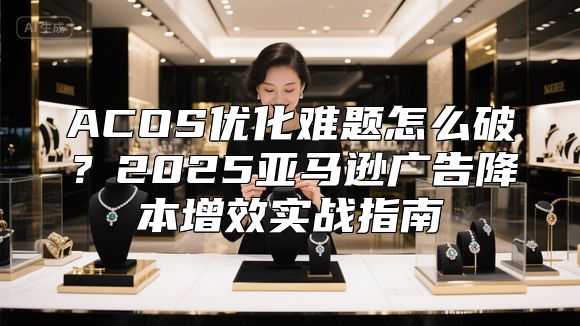 ACOS优化难题怎么破？2025亚马逊广告降本增效实战指南