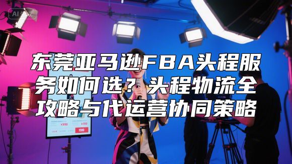 东莞亚马逊FBA头程服务如何选？头程物流全攻略与代运营协同策略