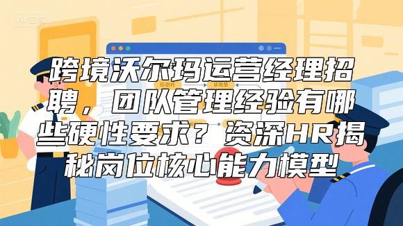 跨境沃尔玛运营经理招聘，团队管理经验有哪些硬性要求？资深HR揭秘岗位核心能力模型