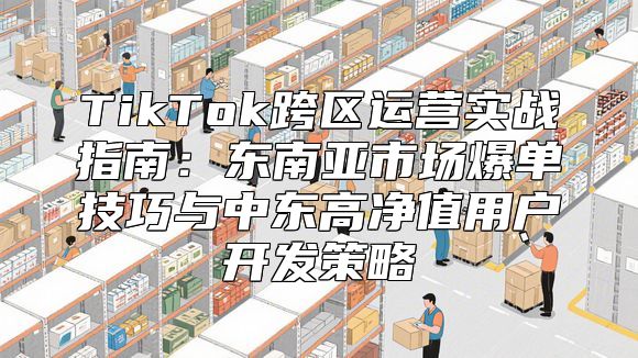 TikTok跨区运营实战指南：东南亚市场爆单技巧与中东高净值用户开发策略