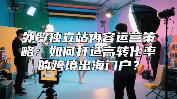 外贸独立站内容运营策略：如何打造高转化率的跨境出海门户？