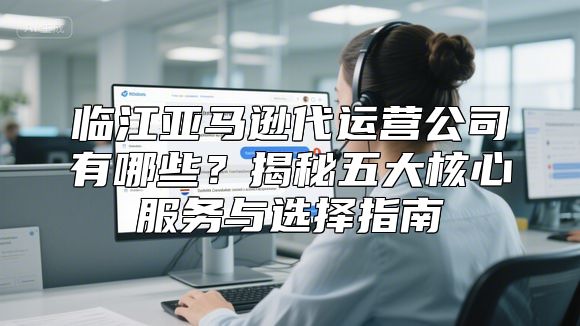 临江亚马逊代运营公司有哪些？揭秘五大核心服务与选择指南
