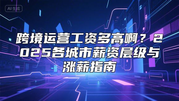 跨境运营工资多高啊？2025各城市薪资层级与涨薪指南