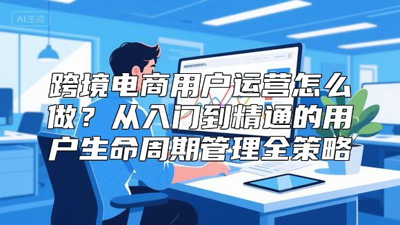 跨境电商用户运营怎么做？从入门到精通的用户生命周期管理全策略