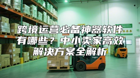 跨境运营必备神器软件有哪些？中小卖家高效解决方案全解析