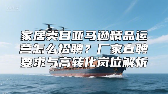 家居类目亚马逊精品运营怎么招聘？厂家直聘要求与高转化岗位解析