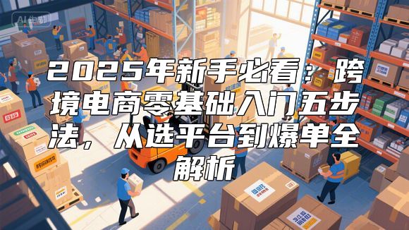 2025年新手必看：跨境电商零基础入门五步法，从选平台到爆单全解析