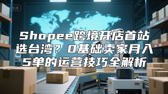 Shopee跨境开店首站选台湾？0基础卖家月入5单的运营技巧全解析
