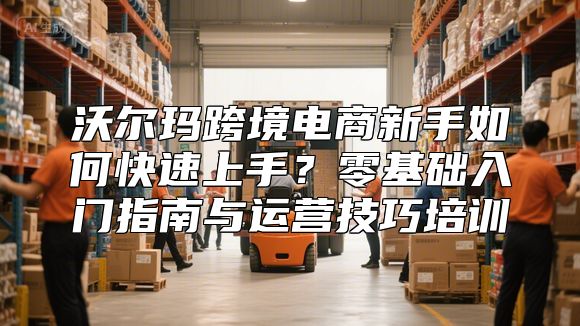 沃尔玛跨境电商新手如何快速上手？零基础入门指南与运营技巧培训