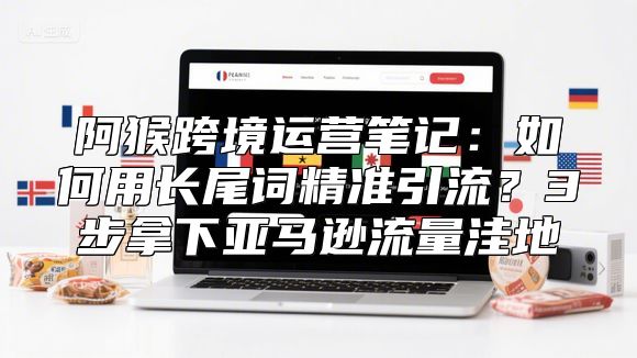 阿猴跨境运营笔记：如何用长尾词精准引流？3步拿下亚马逊流量洼地
