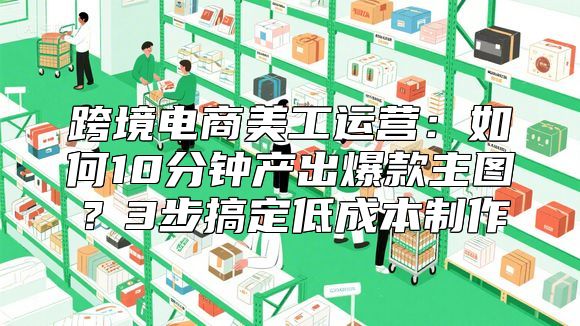 跨境电商美工运营：如何10分钟产出爆款主图？3步搞定低成本制作