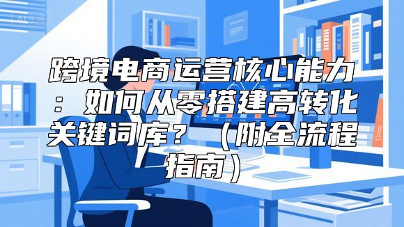 跨境电商运营核心能力：如何从零搭建高转化关键词库？（附全流程指南）