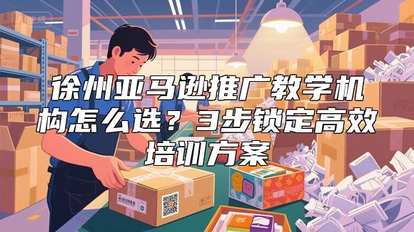 徐州亚马逊推广教学机构怎么选？3步锁定高效培训方案