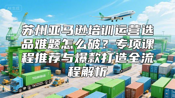 苏州亚马逊培训运营选品难题怎么破？专项课程推荐与爆款打造全流程解析