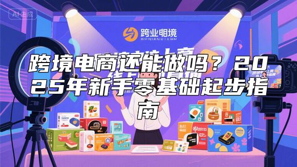 跨境电商还能做吗？2025年新手零基础起步指南