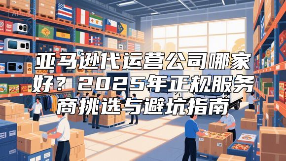 亚马逊代运营公司哪家好？2025年正规服务商挑选与避坑指南