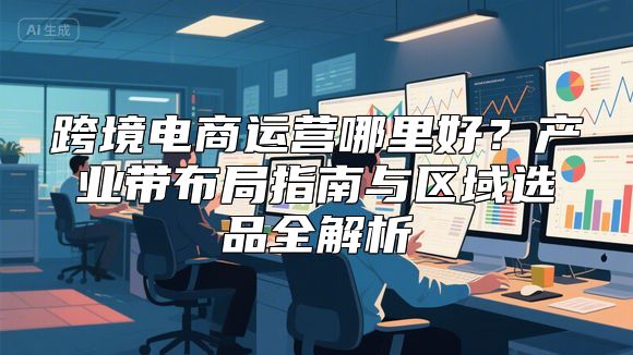 跨境电商运营哪里好？产业带布局指南与区域选品全解析