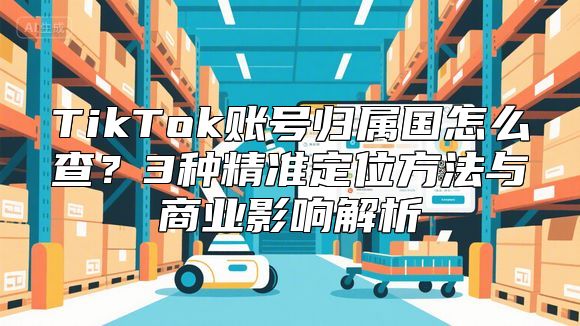 TikTok账号归属国怎么查？3种精准定位方法与商业影响解析