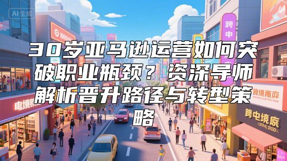 30岁亚马逊运营如何突破职业瓶颈？资深导师解析晋升路径与转型策略