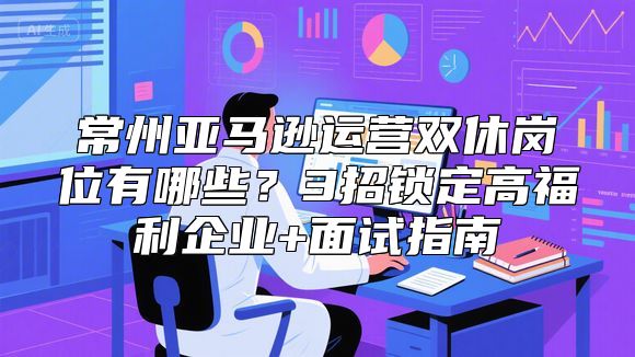 常州亚马逊运营双休岗位有哪些？3招锁定高福利企业+面试指南