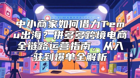中小商家如何借力Temu出海？拼多多跨境电商全链路运营指南，从入驻到爆单全解析