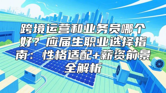 跨境运营和业务员哪个好？应届生职业选择指南：性格适配+薪资前景全解析