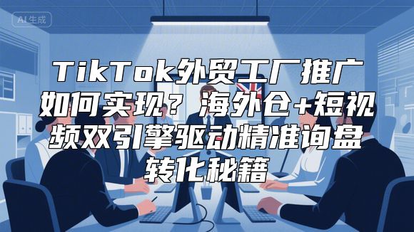 TikTok外贸工厂推广如何实现？海外仓+短视频双引擎驱动精准询盘转化秘籍