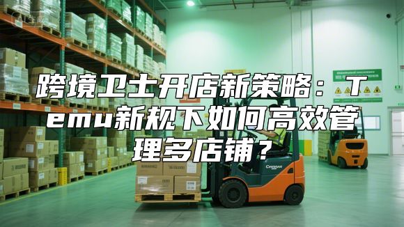 跨境卫士开店新策略：Temu新规下如何高效管理多店铺？