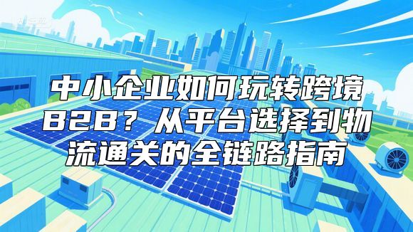 中小企业如何玩转跨境B2B？从平台选择到物流通关的全链路指南