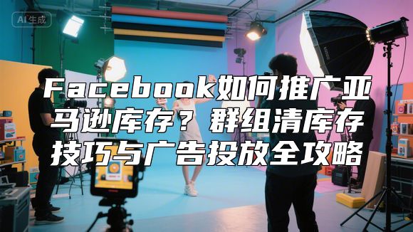 Facebook如何推广亚马逊库存？群组清库存技巧与广告投放全攻略